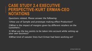 CASE STUDY 2.4 EXECUTIVE
PERSPECTIVE-KURT ERMAN-CEO
NOTATIONS
Questions related. Please answer the following:
1)How use of Sample and prototype making effect Production?
2)What is the impact of margins given by different retailers on the
customers/
3) What are the key points to be taken into account while setting up
your own business?
4)What kind of sweater lines Kurt Erman had been working on?
COPYRIGHT SHWETA IYER
 