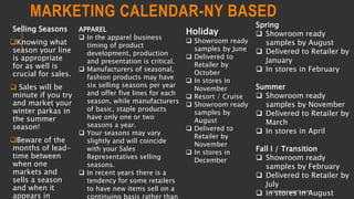 MARKETING CALENDAR-NY BASED
Selling Seasons
Knowing what
season your line
is appropriate
for as well is
crucial for sales.
 Sales will be
minute if you try
and market your
winter parkas in
the summer
season!
Beware of the
months of lead-
time between
when one
markets and
sells a season
and when it
appears in
COPYRIGHT SHWETA IYER
Spring
 Showroom ready
samples by August
 Delivered to Retailer by
January
 In stores in February
Summer
 Showroom ready
samples by November
 Delivered to Retailer by
March
 In stores in April
Fall I / Transition
 Showroom ready
samples by February
 Delivered to Retailer by
July
 In stores in August
Holiday
 Showroom ready
samples by June
 Delivered to
Retailer by
October
 In stores in
November
 Resort / Cruise
 Showroom ready
samples by
August
 Delivered to
Retailer by
November
 In stores in
December
APPAREL
 In the apparel business
timing of product
development, production
and presentation is critical.
 Manufacturers of seasonal,
fashion products may have
six selling seasons per year
and offer five lines for each
season, while manufacturers
of basic, staple products
have only one or two
seasons a year.
 Your seasons may vary
slightly and will coincide
with your Sales
Representatives selling
seasons.
 In recent years there is a
tendency for some retailers
to have new items sell on a
continuing basis rather than
 