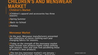 CHILDREN’S AND MENSWEAR
MARKET
Children’s Market
Children’s apparel and accessories has three
seasons:
Spring Summer
Back-to-School
Holiday
Menswear Market
In the past, Menswear manufacturers presented
two collections of classic clothing each year
changing fabrics for seasons.
Today on the strength of the menswear market
many brands now produce highly styled clothing
with seasons, lines and style now paralleling those
of women’s wear products.
The two key menswear market’s are January - COPYRIGHT SHWETA IYER
 