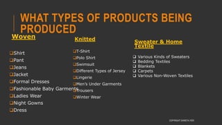 WHAT TYPES OF PRODUCTS BEING
PRODUCED
Woven
Shirt
Pant
Jeans
Jacket
Formal Dresses
Fashionable Baby Garments
Ladies Wear
Night Gowns
Dress
COPYRIGHT SHWETA IYER
Knitted
T-Shirt
Polo Shirt
Swimsuit
Different Types of Jersey
Lingerie
Men’s Under Garments
Trousers
Winter Wear
Sweater & Home
Textile
 Various Kinds of Sweaters
 Bedding Textiles
 Blankets
 Carpets
 Various Non-Woven Textiles
 