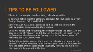TIPS TO BE FOLLOWED
Refer to the sample merchandising calendar provided.
 You will notice that this company produces for four seasons a year:
Spring, Summer, Fall I, and Fall II.
Every season has a color assigned to it so that the colors in the
activity section correspond to their season.
You will notice that for Spring, the company starts the process in the
second week of February, and it doesn’t finish until the fourth week
in December; the shipment for Spring starts in the fourth week of
February the FOLLOWING year.
All of the activities start at the top of the calendar and some of the
season’s activities continue on to the next year, which is indicated by
how the color of the season starts in January towards the middle of
the page and below, not at the top.
COPYRIGHT SHWETA IYER
 