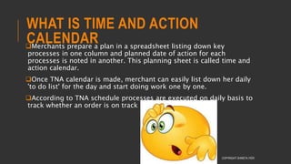 WHAT IS TIME AND ACTION
CALENDARMerchants prepare a plan in a spreadsheet listing down key
processes in one column and planned date of action for each
processes is noted in another. This planning sheet is called time and
action calendar.
Once TNA calendar is made, merchant can easily list down her daily
'to do list' for the day and start doing work one by one.
According to TNA schedule processes are executed on daily basis to
track whether an order is on track or getting delayed.
COPYRIGHT SHWETA IYER
 