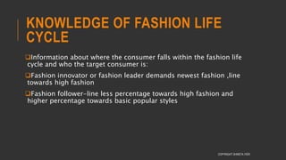 KNOWLEDGE OF FASHION LIFE
CYCLE
Information about where the consumer falls within the fashion life
cycle and who the target consumer is:
Fashion innovator or fashion leader demands newest fashion ,line
towards high fashion
Fashion follower-line less percentage towards high fashion and
higher percentage towards basic popular styles
COPYRIGHT SHWETA IYER
 