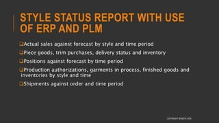 STYLE STATUS REPORT WITH USE
OF ERP AND PLM
Actual sales against forecast by style and time period
Piece goods, trim purchases, delivery status and inventory
Positions against forecast by time period
Production authorizations, garments in process, finished goods and
inventories by style and time
Shipments against order and time period
COPYRIGHT SHWETA IYER
 