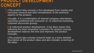 PRODUCT DEVELOPMENT
CONCEPT
The product idea concept is first developed from market and
consumer research but with consideration of the technical
aspects of the product.
Usually, it is a combination of internal company information
searching combined with consumer or, in industrial marketing,
customer discussion groups.
 In industrial product development, it has been shown that
selecting the most innovative customers for product concept
development reduces the time and improves the product
concepts.
The product idea concept research leads to a more detailed
description of the product ideas and also includes screening of
the ideas.
COPYRIGHT SHWETA IYER
 