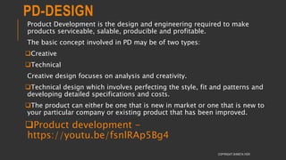 PD-DESIGN
Product Development is the design and engineering required to make
products serviceable, salable, producible and profitable.
The basic concept involved in PD may be of two types:
Creative
Technical
Creative design focuses on analysis and creativity.
Technical design which involves perfecting the style, fit and patterns and
developing detailed specifications and costs.
The product can either be one that is new in market or one that is new to
your particular company or existing product that has been improved.
Product development -
https://youtu.be/fsnlRAp5Bg4
COPYRIGHT SHWETA IYER
 