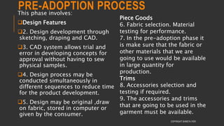 PRE-ADOPTION PROCESSThis phase involves:
Design Features
2. Design development through
sketching, draping and CAD.
3. CAD system allows trial and
error in developing concepts for
approval without having to sew
physical samples.
4. Design process may be
conducted simultaneously in
different sequences to reduce time
for the product development.
5. Design may be original ,draw
on fabric, stored in computer or
given by the consumer.
COPYRIGHT SHWETA IYER
Piece Goods
6. Fabric selection. Material
testing for performance.
7. In the pre-adoption phase it
is make sure that the fabric or
other materials that we are
going to use would be available
in large quantity for
production.
Trims
8. Accessories selection and
testing if required.
9. The accessories and trims
that are going to be used in the
garment must be available.
 