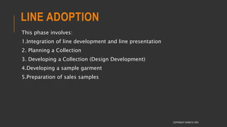 LINE ADOPTION
This phase involves:
1.Integration of line development and line presentation
2. Planning a Collection
3. Developing a Collection (Design Development)
4.Developing a sample garment
5.Preparation of sales samples
COPYRIGHT SHWETA IYER
 