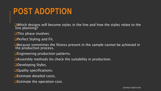 POST ADOPTION
Which designs will become styles in the line and how the styles relate to the
line planning?
This phase involves:
Perfect Styling and Fit.
Because sometimes the fitness present in the sample cannot be achieved in
the production process.
Engineering production patterns.
Assembly methods (to check the suitability in production.
Developing Styles.
Quality specifications.
Estimate detailed costs.
Estimate the operation cost.
COPYRIGHT SHWETA IYER
 