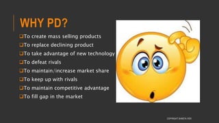 WHY PD?
To create mass selling products
To replace declining product
To take advantage of new technology
To defeat rivals
To maintain/increase market share
To keep up with rivals
To maintain competitive advantage
To fill gap in the market
COPYRIGHT SHWETA IYER
 