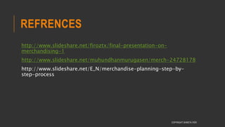 REFRENCES
http://www.slideshare.net/firoztx/final-presentation-on-
merchandising-1
http://www.slideshare.net/muhundhanmurugasen/merch-24728178
http://www.slideshare.net/E_N/merchandise-planning-step-by-
step-process
COPYRIGHT SHWETA IYER
 