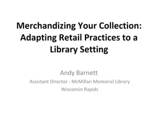 Merchandizing Your Collection: Adapting Retail Practices to a Library Setting Andy Barnett  Assistant Director - McMillan Memorial Library Wisconsin Rapids 