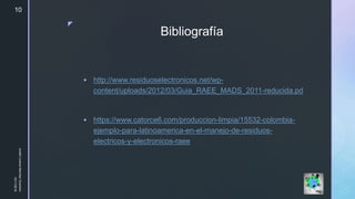 z
Bibliografía
 http://www.residuoselectronicos.net/wp-
content/uploads/2012/03/Guia_RAEE_MADS_2011-reducida.pd
 https://www.catorce6.com/produccion-limpia/15532-colombia-
ejemplo-para-latinoamerica-en-el-manejo-de-residuos-
electricos-y-electronicos-raee
10/11/2018
JuliethLorenaMerchanGuerrero
10
 