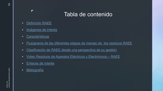 z
Tabla de contenido
 Definición RAEE
 Imágenes de interés
 Características
 Flujograma de las diferentes etapas de manejo de los residuos RAEE
 Clasificación de RAEE desde una perspectiva de su gestión
 Video Residuos de Aparatos Eléctricos y Electrónicos – RAEE
 Enlaces de interés
 Bibliografía
10/11/2018
JuliethLorenaMerchanGuerrero
2
 
