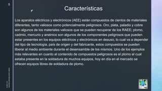 z
Características
Los aparatos eléctricos y electrónicos (AEE) están compuestos de cientos de materiales
diferentes, tanto valiosos como potencialmente peligrosos. Oro, plata, paladio y cobre
son algunos de los materiales valiosos que se pueden recuperar de los RAEE; plomo,
cadmio, mercurio y arsénico son algunos de los componentes peligrosos que pueden
estar presentes en los equipos eléctricos y electrónicos en desuso, lo cual va a depender
del tipo de tecnología, país de origen y del fabricante, estos compuestos se pueden
liberar al medio ambiente durante el desensamble de los mismos. Uno de los ejemplos
más relevantes en cuanto al contenido de compuestos peligrosos es el plomo el cual
estaba presente en la soldadura de muchos equipos, hoy en día en el mercado se
ofrecen equipos libres de soldadura de plomo.
10/11/2018
JuliethLorenaMerchanGuerrero
5
 