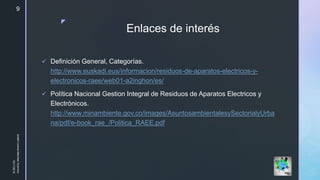 z
Enlaces de interés
 Definición General, Categorías.
http://www.euskadi.eus/informacion/residuos-de-aparatos-electricos-y-
electronicos-raee/web01-a2inghon/es/
 Política Nacional Gestion Integral de Residuos de Aparatos Electricos y
Electrónicos.
http://www.minambiente.gov.co/images/AsuntosambientalesySectorialyUrba
na/pdf/e-book_rae_/Politica_RAEE.pdf
10/11/2018
JuliethLorenaMerchanGuerrero
9
 