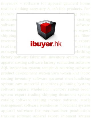 ibuyer.hk – software for apparel garment home
textiles clothing accessory & soft-line products. For
factory manufacturer & merchandising team.
documentation software textile software costing
software sampling software development software
invoicing system quality assurance software export
shipping software documentation software fiber
inventory software fabric costing software export
trading company software merchandising
management system apparel software clothing
factory software fabric mill inventory system cotton
apparel costing software factory evaluation software
AQL inspection system sample & sourcing software
product development system yarn woven knit fabric
costing inventory software garment merchandising
system raw material resources planning system
software apparel wholesaler inventory system order
system export trading shipping document system
catalog software trading invoice software stock
management software warehouse movement system
apparel software for merchandiser production
tracking software apparel export shipment system
 