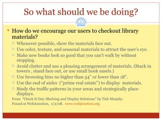 So what should we be doing? How do we encourage our users to checkout library materials? Whenever possible, show the materials face out. Use color, texture, and seasonal materials to attract the user’s eye. Make new books look so good that you can’t walk by without stopping. Avoid clutter and use a pleasing arrangement of materials. (Stack in towers , stand face out, or use small book easels.) Use browsing bins no higher than 54” or lower than 18”. Use the end of aisles  (“prime real estate”) to display  materials. Study the traffic patterns in your areas and strategically place displays. From  “Check It Out: Shelving and Display Solutions” by Tish Murphy. Found at WebJunction,  1/2/08.  www.webjunction.org   
