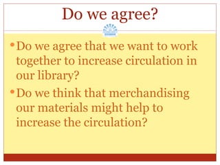 Do we agree? Do we agree that we want to work together to increase circulation in our library? Do we think that merchandising our materials might help to increase the circulation? 