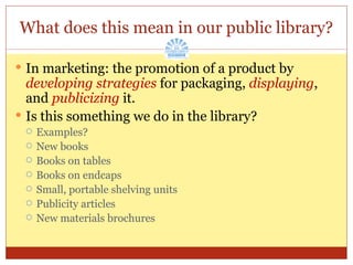 What does this mean in our public library? In marketing: the promotion of a product by  developing strategies  for packaging,  displaying , and  publicizing  it. Is this something we do in the library? Examples? New books Books on tables Books on endcaps Small, portable shelving units Publicity articles New materials brochures 