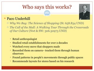 Paco Underhill Why We Buy: The Science of Shopping  (St: 658.834 UND) The Call of the Mall: A Walking Tour Through the Crossroads of Our Culture  (Nwt & SW: 306.30973 UND) Retail anthropologist Studied retail establishments for over 2 decades Watched every move that shoppers made Recorded them on camera– tracked them through human observers Found patterns in people's movements through public spaces Recommends layouts for stores based on his research Who says this works? 