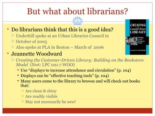 But what about librarians? Do librarians think that this is a good idea? Underhill spoke at an Urban Libraries Council in  October of 2005 Also spoke at PLA in Boston – March of  2006 Jeannette Woodward Creating the Customer-Driven Library: Building on the Bookstore Model  (Nwt: LPC 021.7 WOO) Use “displays to increase attendance and circulation” (p. 104) Displays can be “effective teaching tools” (p. 104) Many users come to the library to browse and will check out books that: Are clean & shiny Are readily visible May not necessarily be new! 