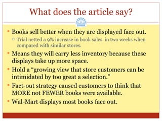 What does the article say? Books sell better when they are displayed face out. Trial netted a 9% increase in book sales  in two weeks when compared with similar stores. Means they will carry less inventory because these displays take up more space. Hold a “growing view that store customers can be intimidated by too great a selection.” Fact-out strategy caused customers to think that MORE not FEWER books were available. Wal-Mart displays most books face out. 