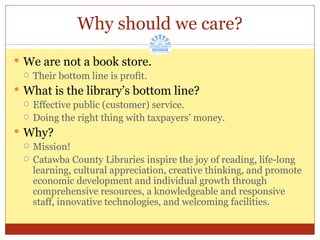 Why should we care? We are not a book store. Their bottom line is profit. What is the library’s bottom line? Effective public (customer) service. Doing the right thing with taxpayers’ money. Why? Mission! Catawba County Libraries inspire the joy of reading, life-long learning, cultural appreciation, creative thinking, and promote economic development and individual growth through comprehensive resources, a knowledgeable and responsive staff, innovative technologies, and welcoming facilities. 