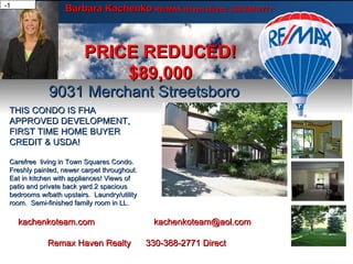Barbara Kachenko  RE/MAX Haven Direct: 330-388-2771 9031 Merchant Streetsboro PRICE REDUCED! $89,000 Carefree living in Town Square's condo. Freshly painted, newer carpet throughout. Eat-in Kitchen with all appliances. Views of patio and private yard. 2 spacious bedrooms w/bath upstairs. Laundry/utility room. Semi-finished family room in Lower Level. Carefree living in Town Square's condo. Freshly painted, newer carpet throughout. Eat-in Kitchen with all appliances. Views of patio and private yard. 2 spacious bedrooms w/bath upstairs. Laundry/utility room. Semi-finished family room in Lower Level. Carefree living in Town Square's condo. Freshly painted, newer carpet throughout. Eat-in Kitchen with all appliances. Views of patio and private yard. 2 spacious bedrooms w/bath upstairs. Laundry/utility room. Semi-finished family room in Lower Level. Carefree living in Town Square's condo. Freshly painted, newer carpet throughout. Eat-in Kitchen with all appliances. Views of patio and private yard. 2 spacious bedrooms w/bath upstairs. Laundry/utility room. Semi-finished family room in Lower Level. THIS CONDO IS FHA APPROVED DEVELOPMENT,  FIRST TIME HOME BUYER CREDIT & USDA! Carefree  living in Town Squares Condo.  Freshly painted, newer carpet throughout.  Eat in kitchen with appliances! Views of patio and private back yard.2 spacious bedrooms w/bath upstairs.  Laundry/utility room.  Semi-finished family room in LL.  Carefree living in Town Square's condo. Freshly painted, newer carpet throughout. Eat-in Kitchen with all appliances. Views of patio and private yard. 2 spacious bedrooms w/bath upstairs. Laundry/utility room. Semi-finished family room in Lower Level. Carefree living in Town Square's condo. Freshly painted, newer carpet throughout. Eat-in Kitchen with all appliances. Views of patio and private yard. 2 spacious bedrooms w/bath upstairs. Laundry/utility room. Semi-finished family room in Lower Level. kachenkoteam.com  [email_address] Remax Haven Realty  330-388-2771 Direct 