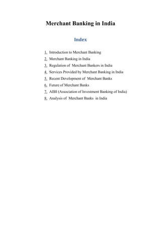 Merchant Banking in India
Index
1. Introduction to Merchant Banking
2. Merchant Banking in India
3. Regulation of Merchant Bankers in India
4. Services Provided by Merchant Banking in India
5. Recent Development of Merchant Banks
6. Future of Merchant Banks
7. AIBI (Association of Investment Banking of India)
8. Analysis of Merchant Banks in India
 