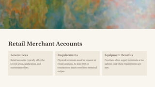 Retail Merchant Accounts
Lowest Fees
Retail accounts typically offer the
lowest setup, application, and
maintenance fees.
Requirements
Physical terminals must be present at
retail locations. At least 70% of
transactions must come from terminal
swipes.
Equipment Benefits
Providers often supply terminals at no
upfront cost when requirements are
met.
 