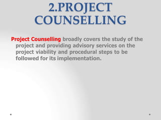 Project Counselling broadly covers the study of the
project and providing advisory services on the
project viability and procedural steps to be
followed for its implementation.
2.PROJECT
COUNSELLING
 
