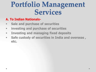  Sale and purchase of securities
 investing and purchase of securities
 Investing and managing fixed deposits
 Safe custody of securities in India and overseas ,
etc.
Portfolio Management
Services
A. To Indian Nationals-
 