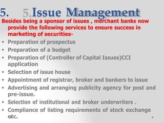 5. Issue Management
Besides being a sponsor of issues , merchant banks now
provide the following services to ensure success in
marketing of securities-
 Preparation of prospectus
 Preparation of a budget
 Preparation of (Controller of Capital Issues)CCI
application
 Selection of issue house
 Appointment of registrar, broker and bankers to issue
 Advertising and arranging publicity agency for post and
pre-issue.
 Selection of institutional and broker underwriters .
 Compliance of listing requirements of stock exchange
etc.
 