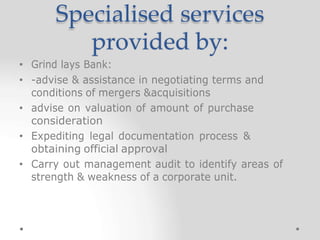 Specialised services
provided by:
• Grind lays Bank:
• -advise & assistance in negotiating terms and
conditions of mergers &acquisitions
• advise on valuation of amount of purchase
consideration
• Expediting legal documentation process &
obtaining official approval
• Carry out management audit to identify areas of
strength & weakness of a corporate unit.
 