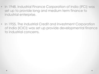 • In 1948, Industrial Finance Corporation of India (IFCI) was
set up to provide long and medium term finance to
industrial enterprise.
• In 1955, The Industrial Credit and Investment Corporation
of India (ICICI) was set up provide developmental finance
to industrial concerns.
 