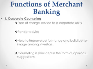 Functions of Merchant
Banking
• 1. Corporate Counseling
❖Free of charge service to a corporate units
❖Render advise
❖Help to improve performance and build better
image among investors.
❖Counseling is provided in the form of opinions,
suggestions.
 