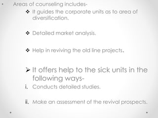 • Areas of counseling includes-
❖ It guides the corporate units as to area of
diversification.
❖ Detailed market analysis.
❖ Help in reviving the old line projects.
➢ It offers help to the sick units in the
following ways-
i. Conducts detailed studies.
ii. Make an assessment of the revival prospects.
 