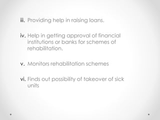 iii. Providing help in raising loans.
iv. Help in getting approval of financial
institutions or banks for schemes of
rehabilitation.
v. Monitors rehabilitation schemes
vi. Finds out possibility of takeover of sick
units
 