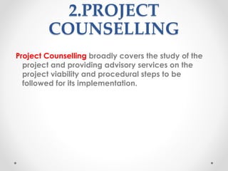 2.PROJECT
COUNSELLING
Project Counselling broadly covers the study of the
project and providing advisory services on the
project viability and procedural steps to be
followed for its implementation.
 