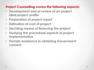 Project Counselling covers the following aspects-
• Development and or review of an project
idea/project profile
• Preparation of project report
• Estimation of cost of project
• Deciding means of financing the project
• Studying the procedural aspects of project
implementation
• Provide assistance in obtaining Government
consent.
 