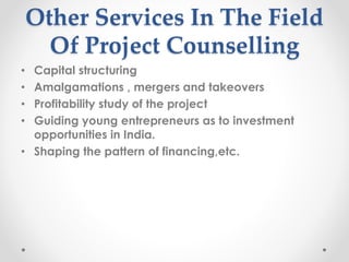 Other Services In The Field
Of Project Counselling
• Capital structuring
• Amalgamations , mergers and takeovers
• Profitability study of the project
• Guiding young entrepreneurs as to investment
opportunities in India.
• Shaping the pattern of financing,etc.
 