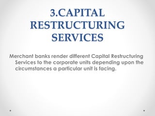 3.CAPITAL
RESTRUCTURING
SERVICES
Merchant banks render different Capital Restructuring
Services to the corporate units depending upon the
circumstances a particular unit is facing.
 