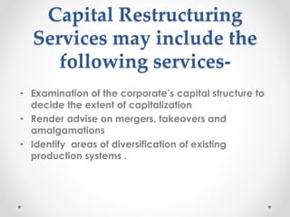 Capital Restructuring
Services may include the
following services-
• Examination of the corporate’s capital structure to
decide the extent of capitalization
• Render advise on mergers, takeovers and
amalgamations
• Identify areas of diversification of existing
production systems .
 
