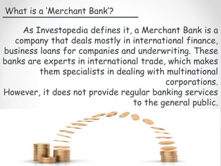 What is a ‘Merchant Bank’?
As Investopedia defines it, a Merchant Bank is a
company that deals mostly in international finance,
business loans for companies and underwriting. These
banks are experts in international trade, which makes
them specialists in dealing with multinational
corporations.
However, it does not provide regular banking services
to the general public.
 