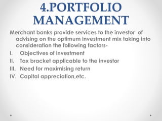 4.PORTFOLIO
MANAGEMENT
Merchant banks provide services to the investor of
advising on the optimum investment mix taking into
consideration the following factors-
I. Objectives of investment
II. Tax bracket applicable to the investor
III. Need for maximising return
IV. Capital appreciation,etc.
 