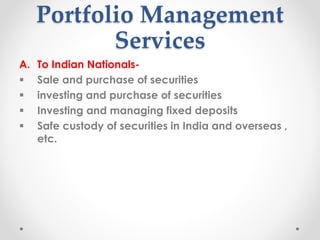 Portfolio Management
Services
A. To Indian Nationals-
▪ Sale and purchase of securities
▪ investing and purchase of securities
▪ Investing and managing fixed deposits
▪ Safe custody of securities in India and overseas ,
etc.
 