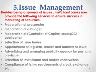 5.Issue Management
Besides being a sponsor of issues , merchant banks now
provide the following services to ensure success in
marketing of securities-
▪ Preparation of prospectus
▪ Preparation of a budget
▪ Preparation of (Controller of Capital Issues)CCI
application
▪ Selection of issue house
▪ Appointment of registrar, broker and bankers to issue
▪ Advertising and arranging publicity agency for post and
pre-issue.
▪ Selection of institutional and broker underwriters .
▪ Compliance of listing requirements of stock exchange
etc.
 