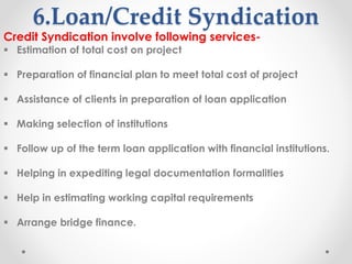6.Loan/Credit Syndication
Credit Syndication involve following services-
▪ Estimation of total cost on project
▪ Preparation of financial plan to meet total cost of project
▪ Assistance of clients in preparation of loan application
▪ Making selection of institutions
▪ Follow up of the term loan application with financial institutions.
▪ Helping in expediting legal documentation formalities
▪ Help in estimating working capital requirements
▪ Arrange bridge finance.
 