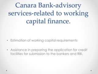 Canara Bank-advisory
services-related to working
capital finance.
• Estimation of working capital requirements
• Assistance in preparing the application for credit
facilities for submission to the bankers and RBI.
 
